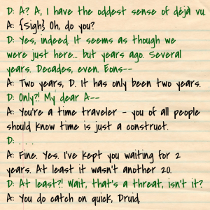 D: A? A, I have the oddest sense of déjà vu. A: {Sigh} Oh, do you? D: Yes, indeed. It seems as though we were just here... but years ago. Several years. Decades, even. Eons-- A: Two years, D. It has only been two years.  D: Only?! My dear A--  A: You're a time traveler - you of all people should know time is just a construct.  D: . . .  A: Fine. Yes. I've kept you waiting for 2 years. At least it wasn't another 20. D: At least?! Wait, that's a threat, isn't it? A: You do catch on quick, Druid.